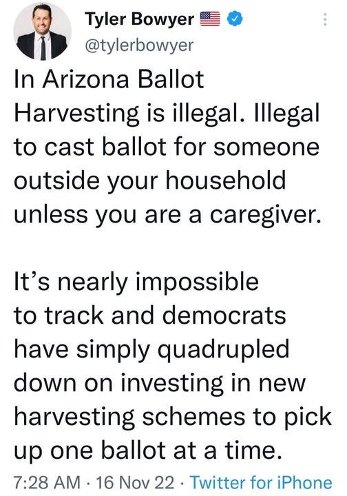 May be an image of 1 person and text that says 'Tyler Bowyer @tylerbowyer In Arizona Ballot Harvesting is illegal. Illegal to cast ballot for someone outside your household unless you are a caregiver. It's nearly impossible to track and democrats have simply quadrupled down on investing in new harvesting schemes to pick up one ballot at a time. 7:28 AM 16 Nov 22 Twitter for iPhone'
