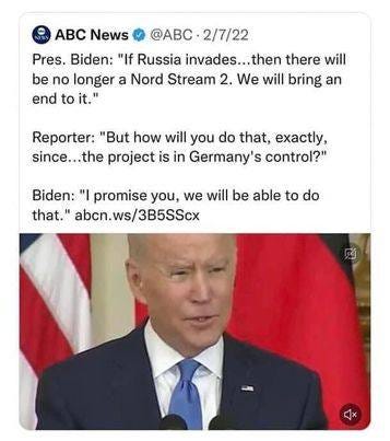 May be an image of 1 person and text that says 'ABC News @ABC 2/7/22 Pres. Biden: "If Russia invades.. there will be no longer a Nord Stream 2. We will bring an end to it. Reporter: "But how will you do that, exactly, since...the project is in Germany's control?" Biden: "I promise you, we will be able to do that." abcn.ws/3B5SScx'
