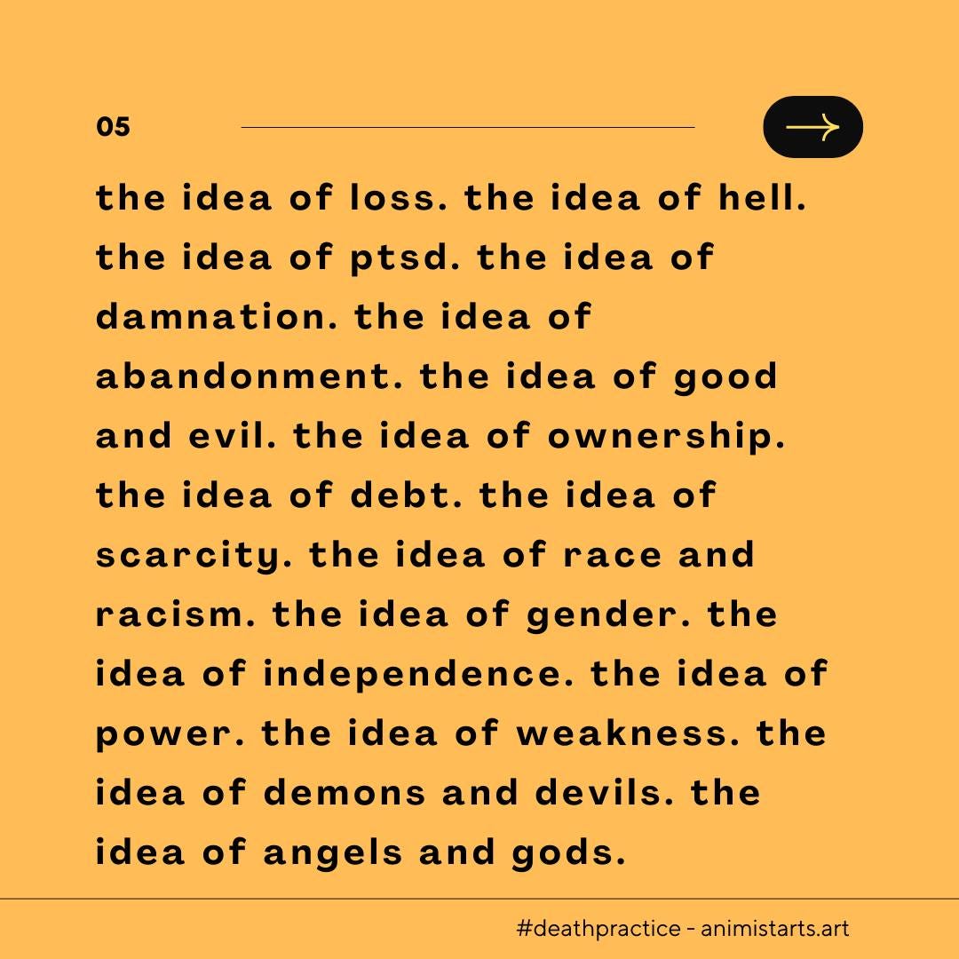 May be an image of text that says '05 the idea of loss. the idea of hell. the idea of ptsd. the idea of damnation. the idea of abandonment. the idea of good and evil. the idea of ownership. the idea of debt. the idea of scarcity. the idea of race and racism. the idea of gender. the idea of independence. the idea of power. the idea of weakness. the idea of demons and devils. the idea of angels and gods. #deathpractice-animistarts.art'