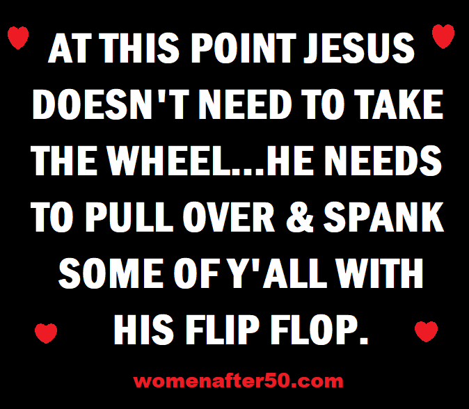 May be an image of text that says 'AT THIS POINT JESUS DOESN'T NEED TO TAKE THE WHEEL...HE ..HE NEEDS TO PULL OVER & SPANK SOME OF Y'ALL WITH HIS FLIP FLOP. womenafter50.com'