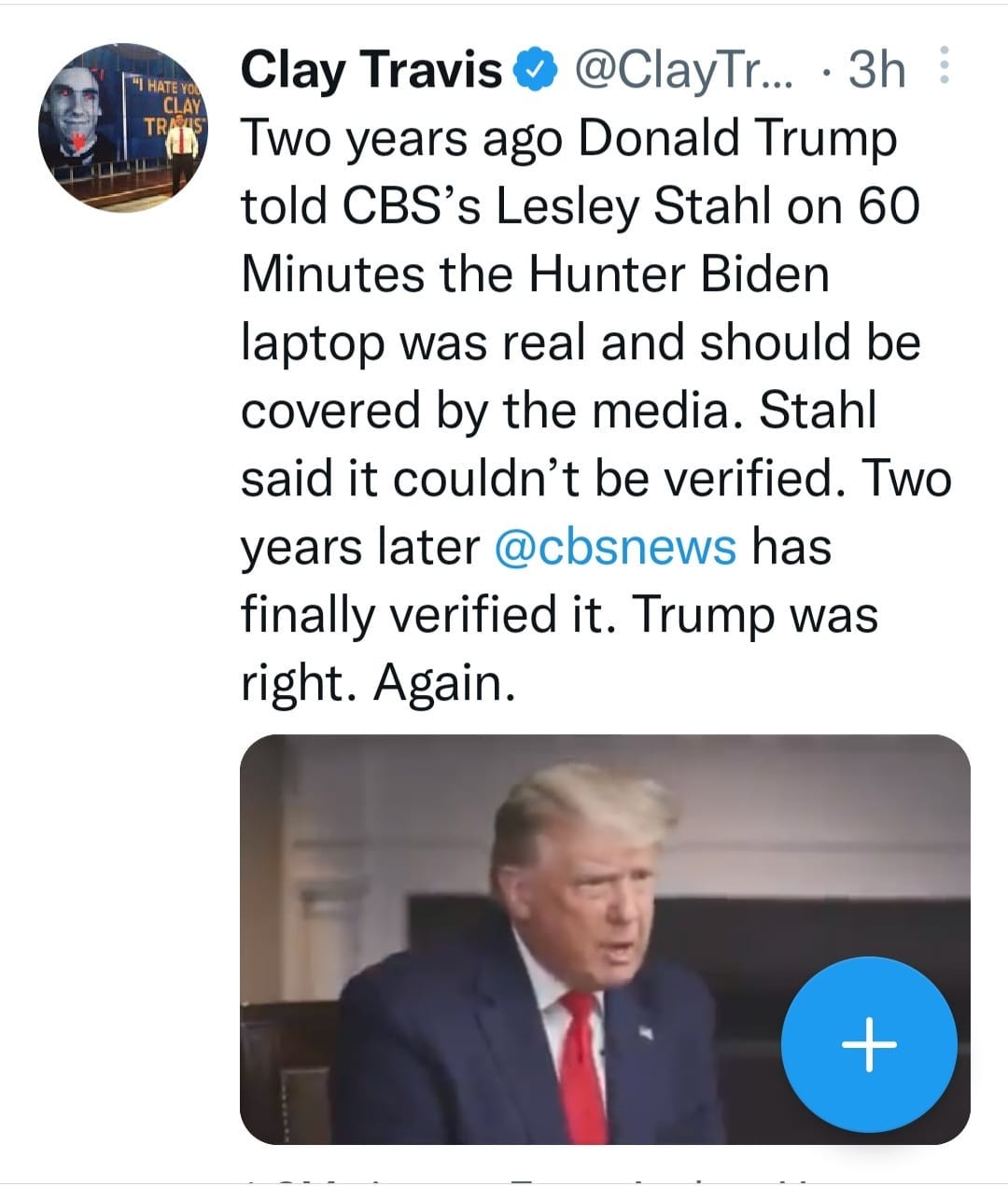 May be a Twitter screenshot of 2 people, people standing and text that says 'HAT CLAY Clay Travis @ClayTr... 3h Two years ago Donald Trump told CBS's Lesley Stahl on 60 Minutes the Hunter Biden laptop was real and should be covered by the media. Stahl said it couldn't be verified. Two years later @cbsnews has finally verified it. Trump was right. Again. +'