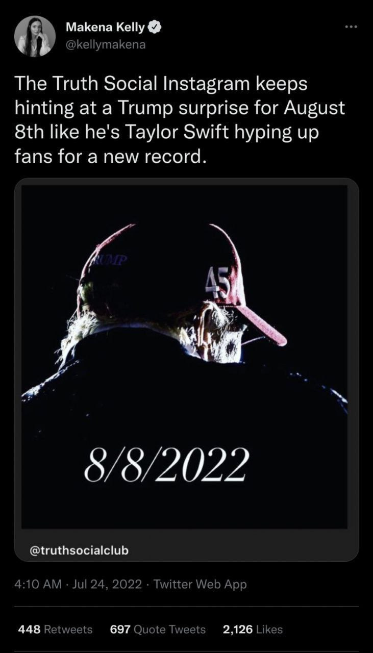 Makena Kelly O 
@kellymakena 
The Truth Social Instagram keeps 
hinting at a Trump surprise for August 
8th like he's Taylor Swift hyping up 
fans for a new record. 
8/82022 
@truthsocialclub 
4:10 AM Jul 24. 2022 Twitter Web App 
Ret weets 
Quote Tweets 
2,126 Likes 
