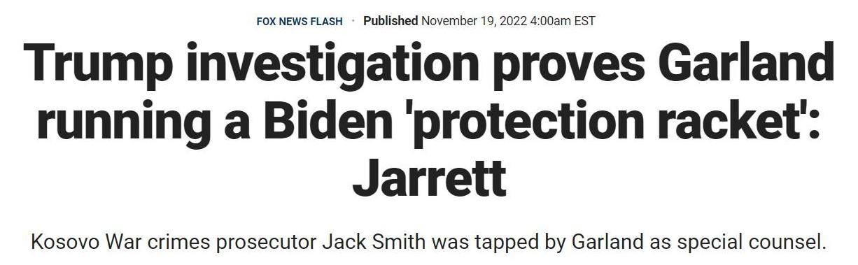 May be an image of text that says 'FOXNEWSFLASH FOX NEWS Published November 19, 2022 4:00am EST Trump investigation proves Garland running a Biden 'protection racket': Jarrett Kosovo War crimes prosecutor Jack Smith was tapped by Garland as special counsel.'