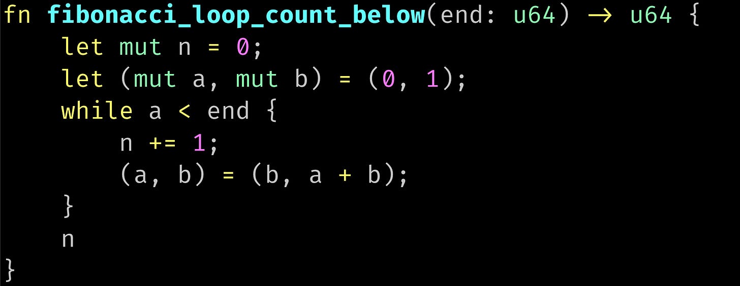 fn fibonacci_loop_count_below(end: u64) -> u64 {     let mut n = 0;     let (mut a, mut b) = (0, 1);     while a < end {         n += 1;         (a, b) = (b, a + b);     }     n }