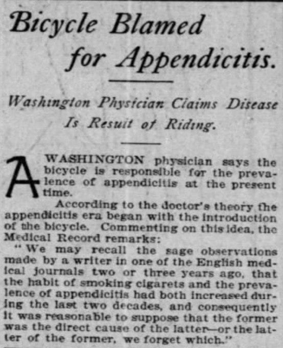 Bicycle Blamed for Appendicitis

Washington Physician Claims Disease Is Result of Riding

A Washington physician says the bicycle is responsible for the prevalence of appendicitis at the present time.
According to the doctor's theory the appendicitis era began with the introduction of the bicycle. Commenting on this idea, the Medical Record remarks:
"We may recall the sage observations made by a writer in one of the English medical journals two or three years ago, that the habit of smoking cigarets and the prevalence of appendicitis had both increased during the last two decades, and consequently it was reasonable to suppose that the former was the direct cause of the latter--or the latter of the former, we forget which."

--The Chicago Tribune, 2 Apr 1905.