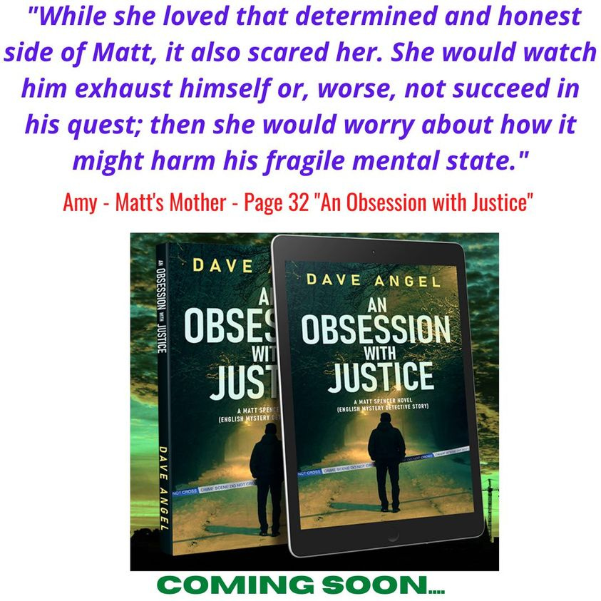 May be an image of book and text that says ""While she loved that determined and honest side of Matt, it also scared her. She would watch him exhaust himself or, worse, not succeed in his quest; then she would worry about how it might harm his fragile mental state." Amy Matt's Mother Page 32 "An Obsession with Justice" DAVE DAVE ANGEL OBSESSION AN WITH JUSTICE () OBSES WI JUS AMATTSPE (ENGLSHMSTER (ENGLIS ANGEL COMING SOON...."