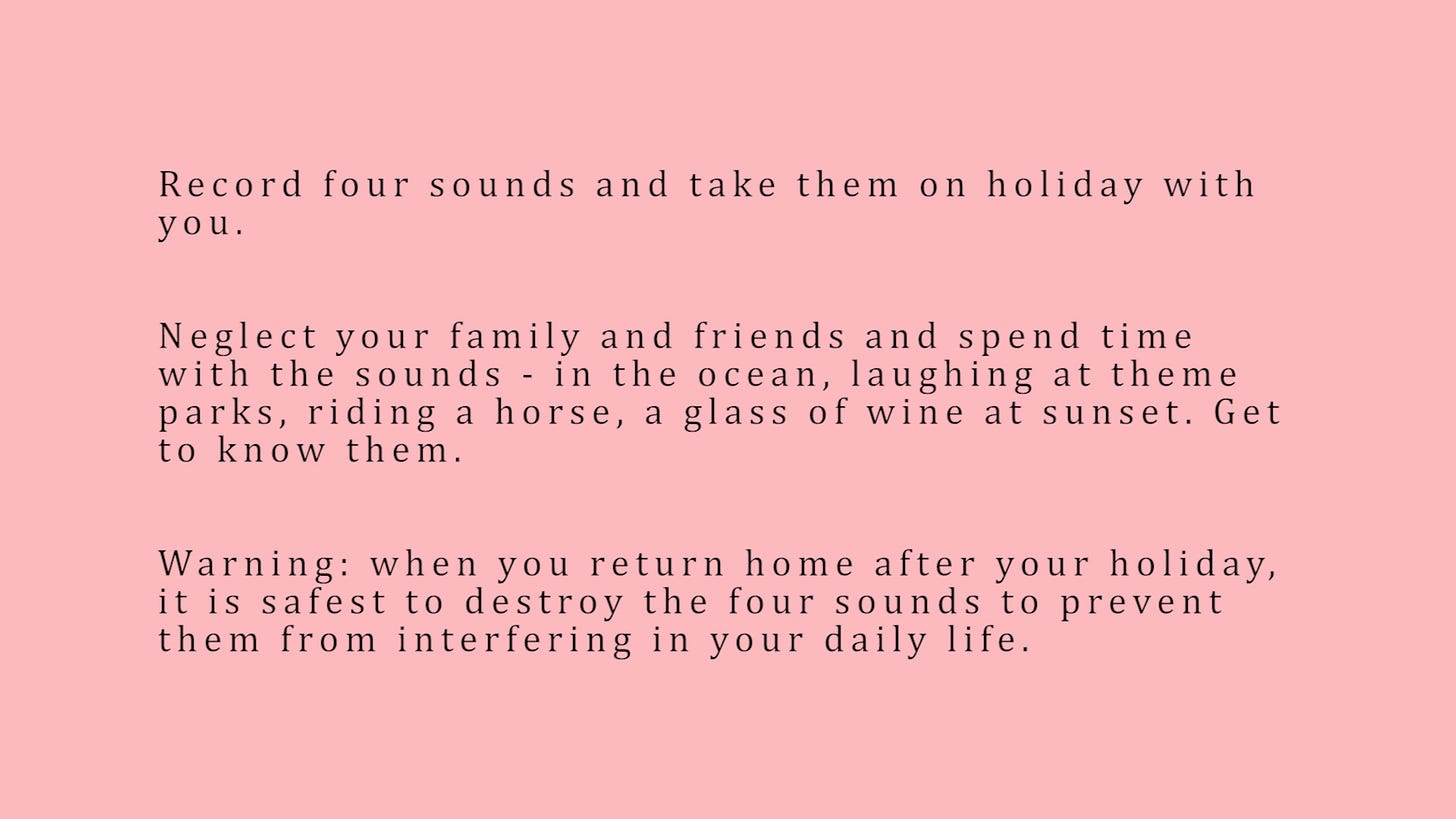 Record four sounds and take them on holiday with you. Neglect your family and friends and spend time with the sounds - in the ocean, laughing at theme parks, riding a horse, a glass of wine at sunset. Get to know them. Warning: when you return home after your holiday, it is safest to destroy the four sounds to prevent them from interfering in your daily life.