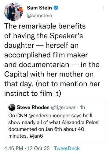 May be an image of 2 people and text that says 'Sam Stein @samstein The remarkable benefits of having the Speaker's daughter herself an accomplished film maker and documentarian in the Capital with her mother on that day. (not to mention her instinct to film it) Steve Rhodes @tigerbeat 1h On CNN @andersoncooper says he'll show nearly all of what Alexandra Pelosi documented on Jan 6th about 40 minutes, #jan6 4:16 PM 13 Oct 22 TweetDeck'