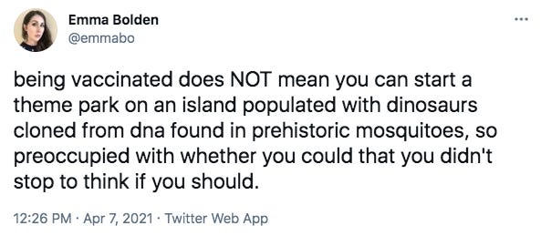 Tweet by Emma Bolden @emmabo being vaccinated does NOT mean you can start a theme park on an island populated with dinosaurs cloned from dna found in prehistoric mosquitoes, so preoccupied with whether you could that you didn't stop to think if you should.