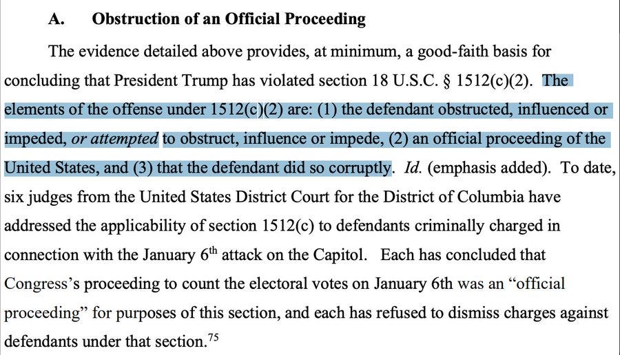 A. Obstruction of an Official Proceeding The evidence detailed above provides, at minimum, a good-faith basis for concluding that President Trump has violated section 18 U.S.C. § 1512(c)(2). The elements of the offense under 1512(c)(2) are: (1) the defendant obstructed, influenced or impeded, or attempted to obstruct, influence or impede, (2) an official proceeding of the United States, and (3) that the defendant did so corruptly. Id. (emphasis added). To date, six judges from the United States District Court for the District of Columbia have addressed the applicability of section 1512(c) to defendants criminally charged in connection with the January 6th attack on the Capitol. Each has concluded that Congress’s proceeding to count the electoral votes on January 6th was an “official proceeding” for purposes of this section, and each has refused to dismiss charges against defendants under that section
