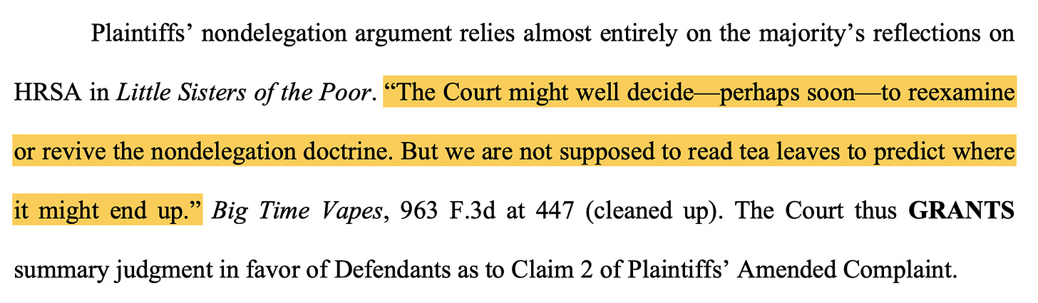 TEXT: "Plaintiffs’ nondelegation argument relies almost entirely on the majority’s reflections on HRSA in Little Sisters of the Poor. “The Court might well decide—perhaps soon—to reexamine or revive the nondelegation doctrine. But we are not supposed to read tea leaves to predict where it might end up.” Big Time Vapes, 963 F.3d at 447 (cleaned up). The Court thus GRANTS summary judgment in favor of Defendants as to Claim 2 of Plaintiffs’ Amended Complaint."