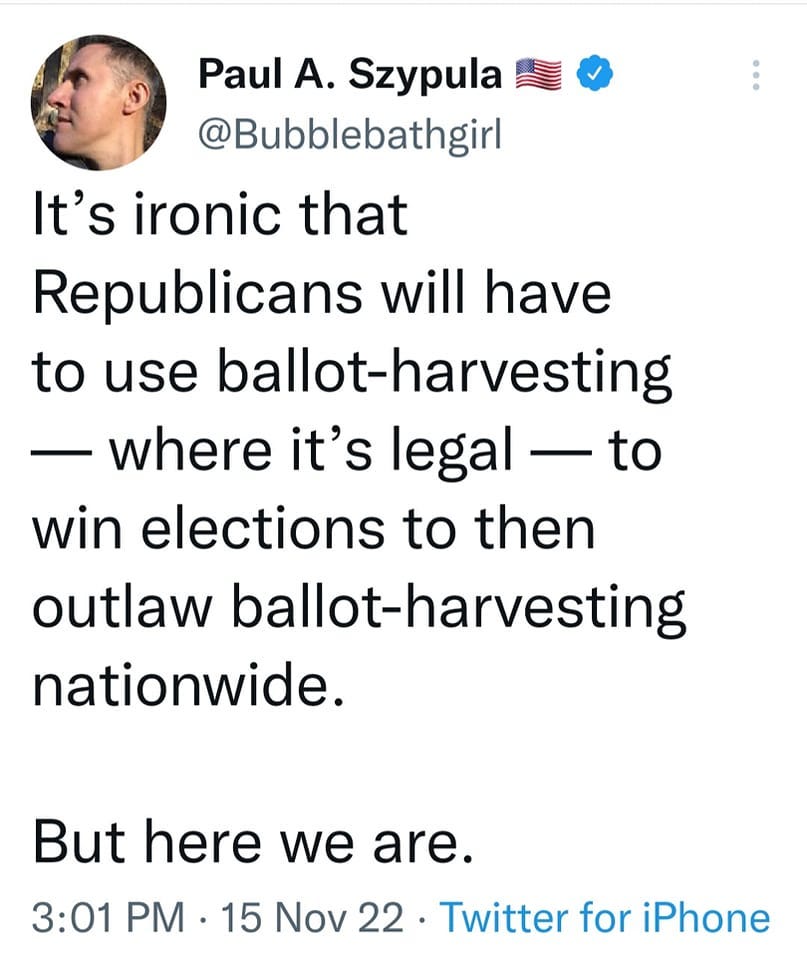 May be a Twitter screenshot of 1 person and text that says 'Paul A. Szypula @Bubblebathgirl It's ironic that Republicans will have to use ballot-harvesting where it's legal to win elections to then outlaw ballot-harvesting nationwide. But here we are. 3:01 PM 15 Nov 22 Twitter for iPhone'