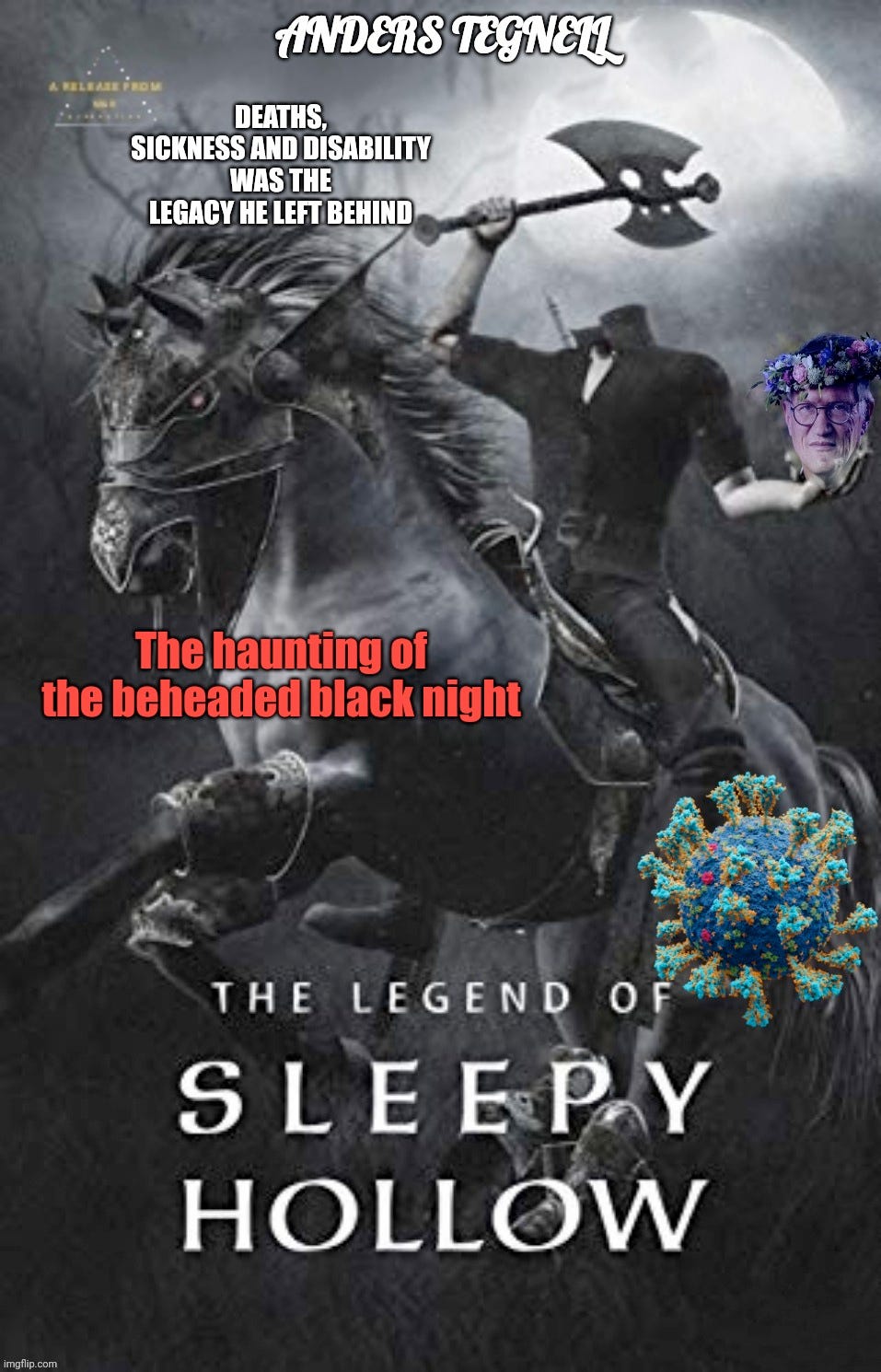 The heading says Anders Tegnell and it’s a picture of the fictional character the headless horseman the figure is on a horse wielding an axe in hand and carrying a photoshopped in photo of the head of Anders Tegnell wearing a floral crown ring. The captions say deaths sickness and disability was the legacy he left behind. The haunting of the beheaded black night. The legend of sleepy hollow. There is also a coronavirus photoshopped into the picture.