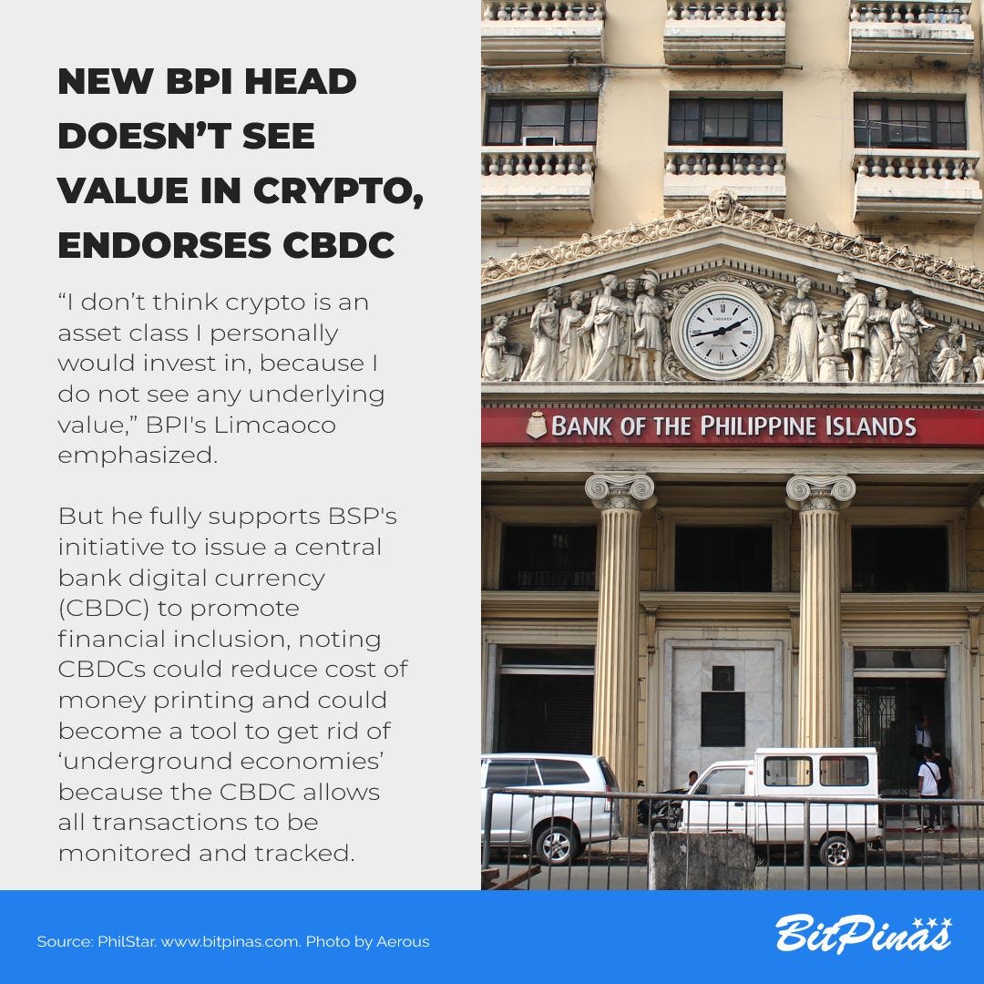 May be an image of text that says 'ATITER wwd NEW BPI HEAD DOESN'T SEE VALUE IN CRYPTO, ENDORSES CBDC HវH Aamht mtt1k "I don't think crypto is an asset class personally would invest in, because do not see any underlying value,' BPI's Limcaoco emphasized. BANK OF THE PHILIPPINE ISLANDS But he fully supports BSP's initiative to issue central bank digital currency (CBDC) to promote financial inclusion, noting CBDCs could reduce cost of money printing and could become tool to get rid of underground economies' because the CBDC allows all transactions to be monitored and tracked. Source PhilStar www.bitpinas.com Photo BitPinas'