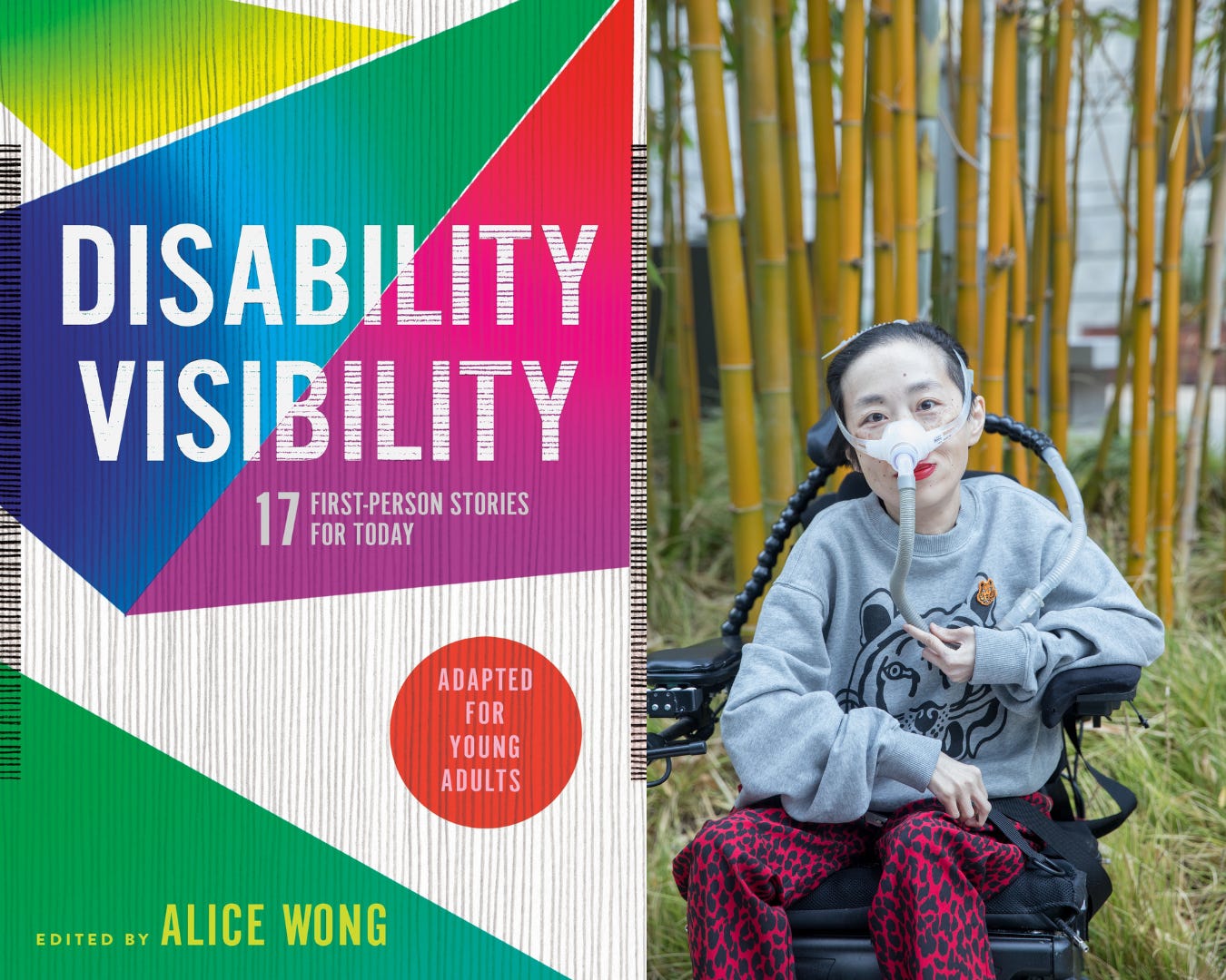 [left] Book jacket designed by Angela Carlino of DISABILITY VISIBILITY: 17 First-Person Stories for Today adapted for young readers edited by Alice Wong. The cover has thin vertical gray lines with overlapping geometric shapes in green, blue, magenta, yellow and purple. [right] Photo of Alice Wong, an Asian American disabled woman with a mask over her nose attached to a tube for her ventilator. She is in a power wheelchair and wearing a gray sweatshirt with a tiger and leopard-print red and black pants. Behind her are bamboo trees. Credit: Eddie Hernandez Photography