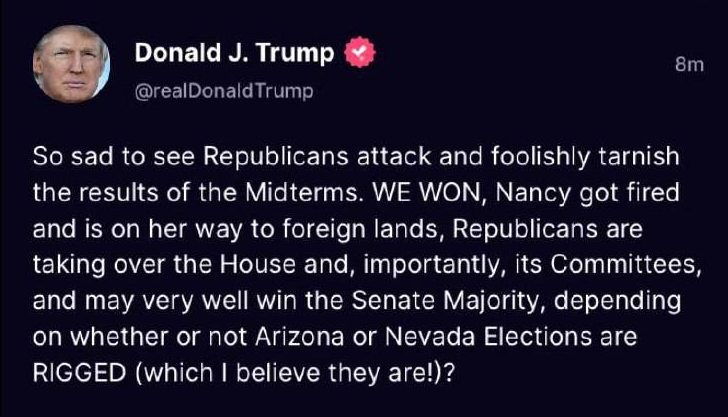 May be a Twitter screenshot of 1 person and text that says 'Donald J. Trump @eDonTrump 8m So sad to see Republicans attack and foolishly tarnish the results of the Midterms. WE WON, Nancy got fired and is on her way to foreign lands, Republicans are taking over the House and, importantly, its Committees, and may very well win the Senate Majority, depending on whether or not Arizona or Nevada Elections are RIGGED (which I believe they are!)?'