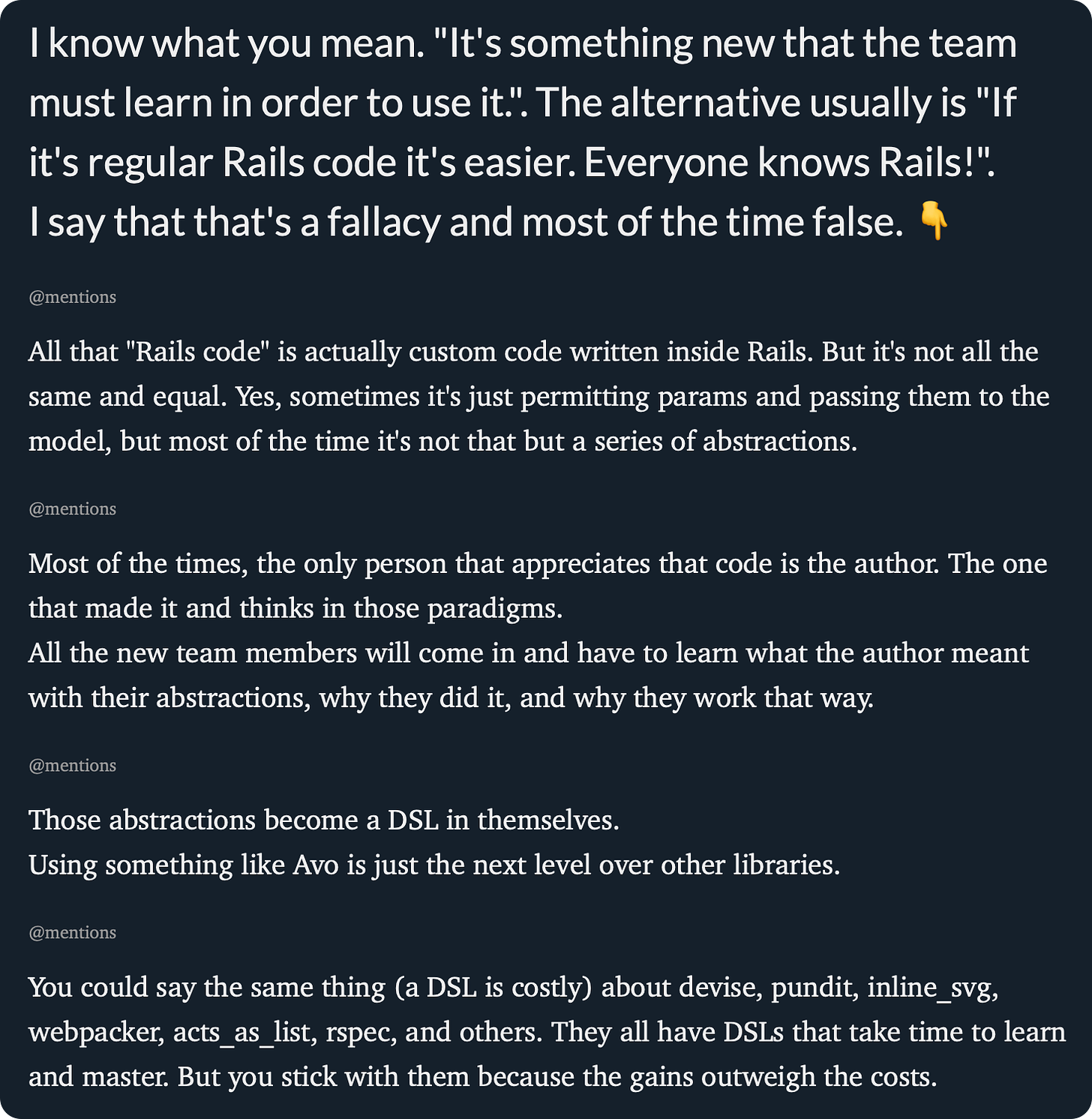 I know what you mean. "It's something new that the team must learn in order to use it.". The alternative usually is "If it's regular Rails code it's easier. Everyone knows Rails!". I say that that's a fallacy and most of the time false. 👇  @mentions All that "Rails code" is actually custom code written inside Rails. But it's not all the same and equal. Yes, sometimes it's just permitting params and passing them to the model, but most of the time it's not that but a series of abstractions.  @mentions Most of the times, the only person that appreciates that code is the author. The one that made it and thinks in those paradigms. All the new team members will come in and have to learn what the author meant with their abstractions, why they did it, and why they work that way.  @mentions Those abstractions become a DSL in themselves. Using something like Avo is just the next level over other libraries.  @mentions You could say the same thing (a DSL is costly) about devise, pundit, inline_svg, webpacker, acts_as_list, rspec, and others. They all have DSLs that take time to learn and master. But you stick with them because the gains outweigh the costs. 