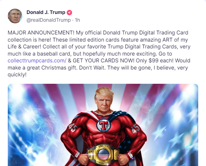 Donald J. Trump  @realDonaldTrump  · 1h MAJOR ANNOUNCEMENT! My official Donald Trump Digital Trading Card collection is here! These limited edition cards feature amazing ART of my Life & Career! Collect all of your favorite Trump Digital Trading Cards, very much like a baseball card, but hopefully much more exciting. Go to collecttrumpcards.com/ & GET YOUR CARDS NOW! Only $99 each! Would make a great Christmas gift. Don’t Wait. They will be gone, I believe, very quickly!