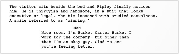 Scene Description: The visitor sits beside the bed and Ripley finally notices him. He is thirtyish and handsome, in a suit that looks executive or legal, the tie loosened with studied casualness. A smile referred to as ‘winning.’ Dialogue: The MAN says, Nice room. I’m Burke. Carter Burke. I work for the company, but other than that I’m an okay guy. Glad to see you’re feeling better.