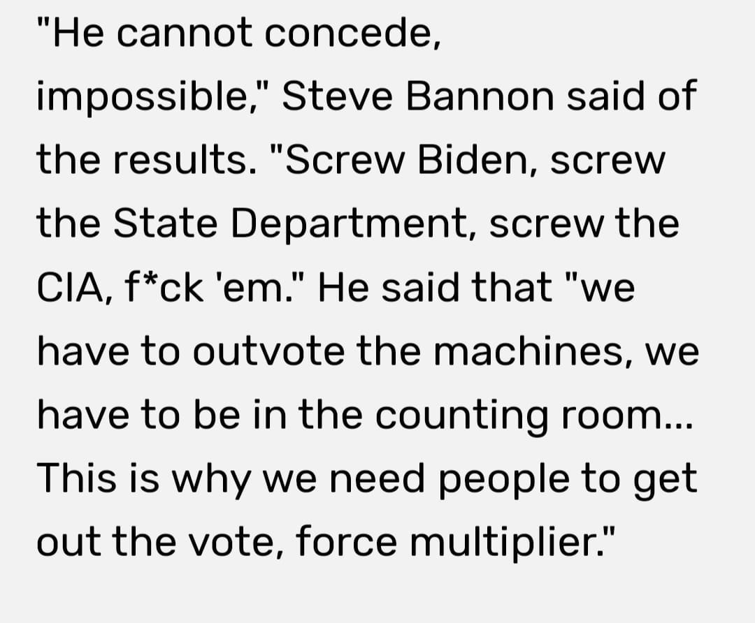 May be an image of text that says '"He cannot concede, impossible," Steve Bannon said of the results. "Screw Biden, screw the State Department, screw the CIA, f*ck 'em." He said that "we have to outvote the machines, we have to be in the counting room... This is why we need people to get out the vote, force multiplier."'