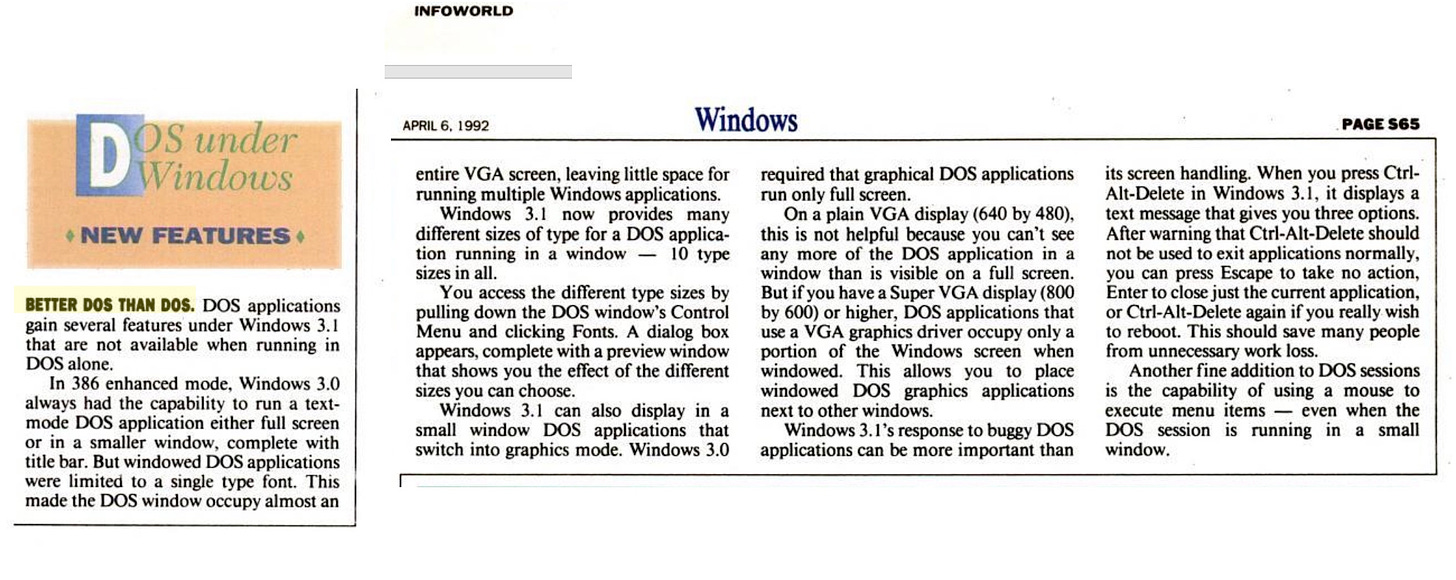 Dos under Windows •NEW FEATURES BETTER DOS THAN DOS. DOS applications gain several features under Windows 3.1 that are not available when running in DOS alone. In 386 enhanced mode, Windows 3.0 always had the capability to run a text-mode DOS application either full screen or in a smaller window, complete with title bar. But windowed DOS applications were limited to a single type font. This made the DOS window occupy almost an INFOWORLD APRIL 6, 1992 Windows entire VGA screen, leaving little space for running multiple Windows applications. Windows 3.1 now provides many different sizes of type for a DOS application running in a window - 10 type sizes in all. You access the different type sizes by pulling down the DOS window's Control Menu and clicking Fonts. A dialog box appears, complete with a preview window that shows vou the effect of the different sizes you can choose. Windows 3.1 can also display in a small window DOS applications that switch into graphics mode. Windows 3.0 required that graphical DOS applications run only full screen. On a plain VGA display (640 by 480), this is not helpful because you can't see any more of the DOS application in a window than is visible on a full screen. But if you have a Super VGA display (800 by 600) or higher, DOS applications that use a VGA graphics driver occupy only a portion of the Windows screen when windowed. This allows you to place windowed DOS graphics applications next to other windows. Windows 3. 1's response to buggy DOS applications can be more important than PAGE S65 its screen handling. When you press Ctri-Alt-Delete in Windows 3.1, it displays a text message that gives you three options. After warning that Ctrl-Alt-Delete should not be used to exit applications normally, you can press Escape to take no action, Enter to close just the current application, or CtrI-Alt-Delete again if you really wish to reboot. This should save many people from unnecessary work loss. Another fine addition to DOS sessions is the capability of using a mouse to execute menu items - even when the DOS session is running in a small window.