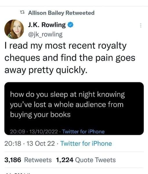 May be a Twitter screenshot of 1 person and text that says 't Allison Bailey Retweeted J.K. Rowling @jk_rowling I read my most recent royalty cheques and find the pain goes away pretty quickly. how do you sleep at night knowing you've lost a whole audience from buying your books Twitter for iPhone 20:18 .13 Oct 22 Twitter for iPhone 3,186 Retweets 1,224 Quote Tweets'