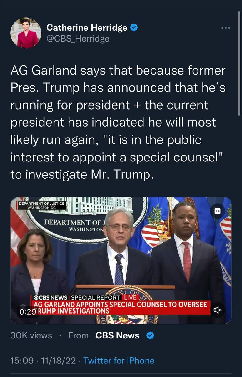 May be a Twitter screenshot of 4 people, people standing and text that says 'Catherine Herridge @CBS _Herridge AG Garland says that because former Pres. Trump has announced that he's running for president the current president has indicated he will most likely run again, "it is in the public interest to appoint a special counsel" to investigate Mr. Trump. DEPARTMENTOFJ WASHINGTON OCBS NEWS SPECIAL REPORT LIVE JT AG GARLAND APPOINTS SPECIAL COUNSEL το OVERSEE 0:29 RUMP INVESTIGATIONS 30K views From CBS News 15:09 11/18/22 Twitter for iPhone'