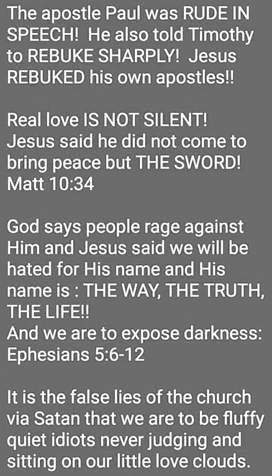 May be an image of text that says "The apostle Paul was RUDE IN SPEECH! He also told Timothy to REBUKE SHARPLY! Jesus REBUKED his own apostles!! Real love IS NOT SILENT! Jesus said he did not come to bring peace but THE SWORD! Matt 10:34 God says people rage against Him and Jesus said we will be hated for His name and His name is THE WAY, THE TRUTH, THE LIFE!! And we are to expose darkness: Ephesians 5:6-12 It is the false lies of the church via Satan that we are to be fluffy quiet idiots never judging and sitting on our little love clouds."