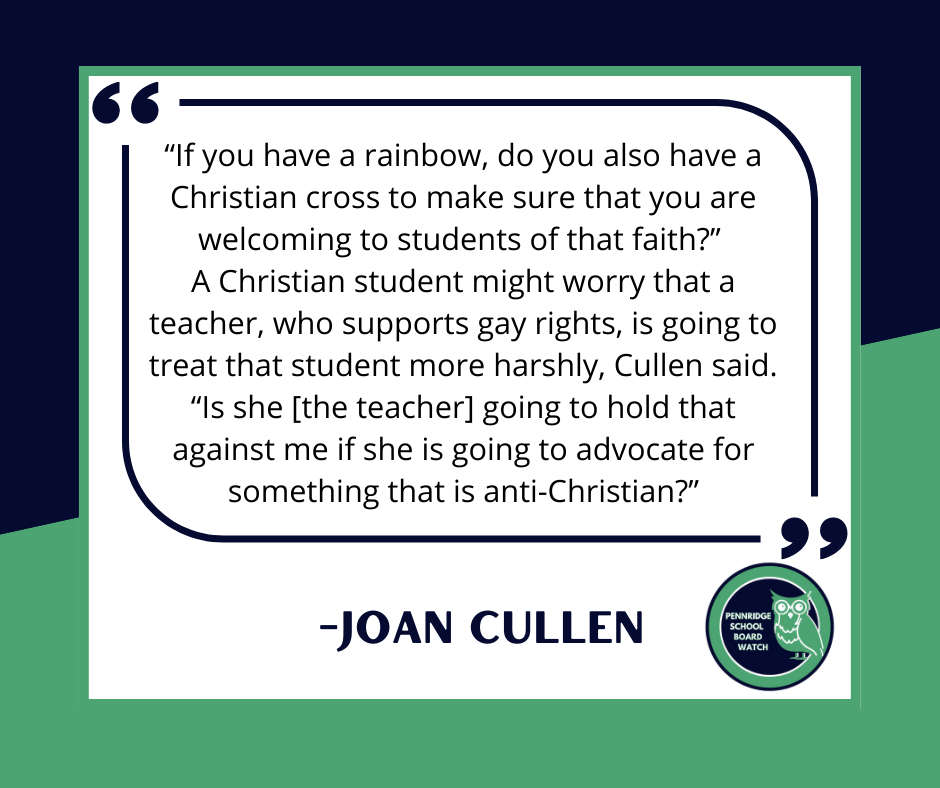 May be an image of text that says '"If you have a rainbow, do you also have a Christian cross to make sure that you are welcoming to students of that faith?" A Christian student might worry that a teacher, who supports gay rights, is going to treat that student more harshly, Cullen said. "Is she [the teacher] going to hold that against me if she is going to advocate for something that is anti-Christian?" -JOAN CULLEN PENNRIDGE WATCH'