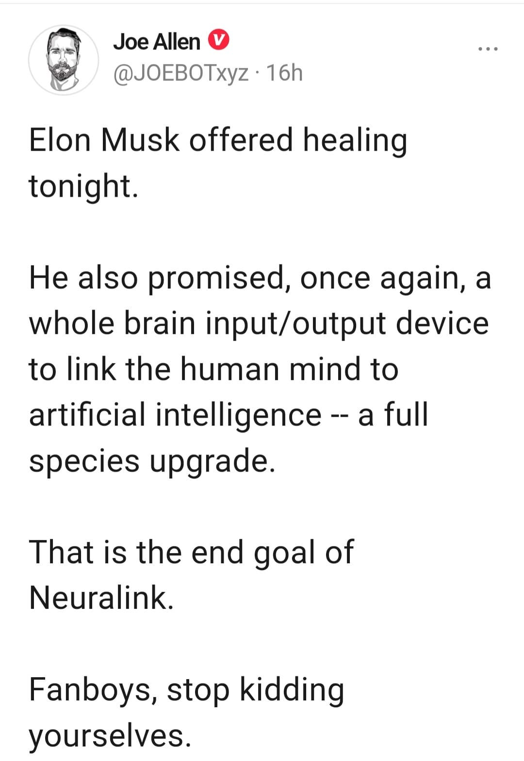 May be an image of text that says 'Joe Allen @JOEBOTxyz 16h Elon Musk offered healing tonight. He also promised, once again, a whole brain input/output device to link the human mind to artificial intelligence species upgrade. a full That is the end goal of of Neuralink. Fanboys, stop kidding yourselves.'