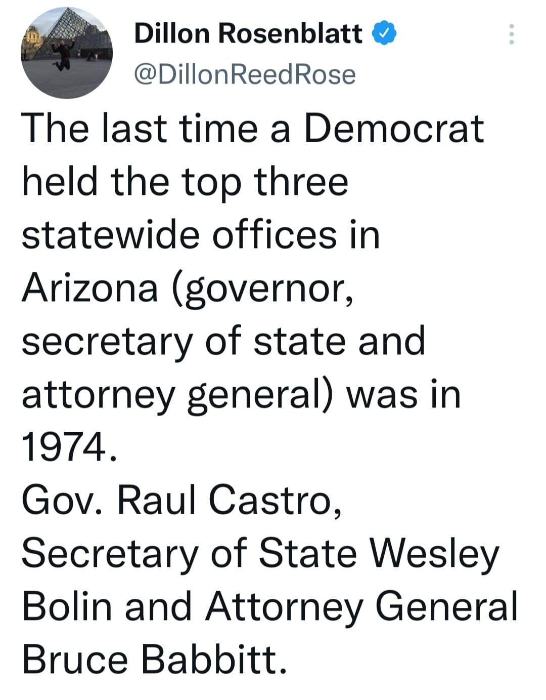 May be a Twitter screenshot of text that says 'Dillon Rosenblatt @DillonReedRose The last time a Democrat held the top three statewide offices in Arizona (governor, secretary of state and attorney general) was in 1974. Gov. Raul Castro, Secretary of State Wesley Bolin and Attorney General Bruce Babbitt.'