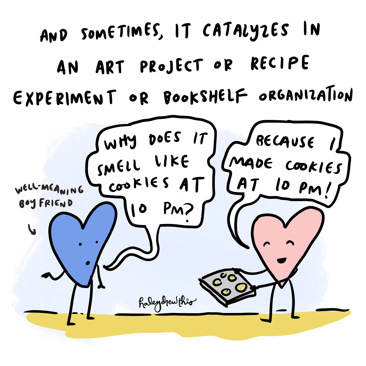 And sometimes it catalyzes in an art project or recipe experiment or bookshelf organization. Boyfriend heart: "Why does it smell like cookies at 10 PM?" pink heart: "Because I made cookies at 10 PM!"