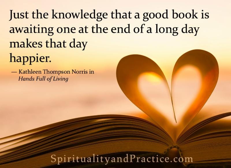 Just the knowledge that a good book is awaiting one at the end of a long day makes that day happier. - Kathleen Thompson Norris
SpiritualityandPractice.com 