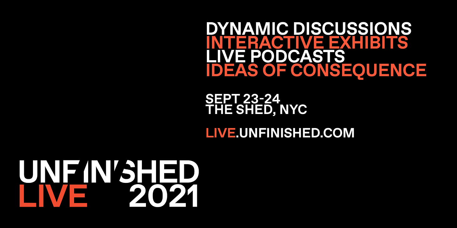 TEXT: UNFINISHED LIVE 2021. DYNAMIC DISCUSSIONS. INTERACTIVE EXHIBITS. LIVE PODCASTS. IDEAS OF CONSEQUENCE. SEPT 23-24. THE SHED, NYC. LIVE.UNFINISHED.COM