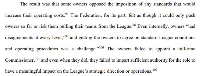 The result was that some owners opposed the imposition of any standards that would increase their operating costs. The Federation, for its part, felt as though it could only push owners so far or risk them pulling their teams from the League. Even internally, owners “had disagreements at every level,” and “getting the owners to agree on standard League conditions and operating procedures was a challenge.” The owners failed to appoint a full-time Commissioner, and even when they did, they failed to impart sufficient authority for the role to have a meaningful impact on the League’s strategic direction or operations.