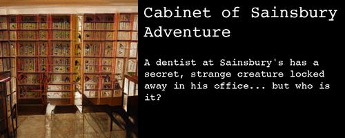 Image: It could be curio cabinets at a museum, but the geometry is all messed up, and all the curios are indistinct voids.

Text:

Cabinet of Sainsbury Adventure

A dentist at Sainsbury's has a secret, strange creature locked away in his office... but who is it?