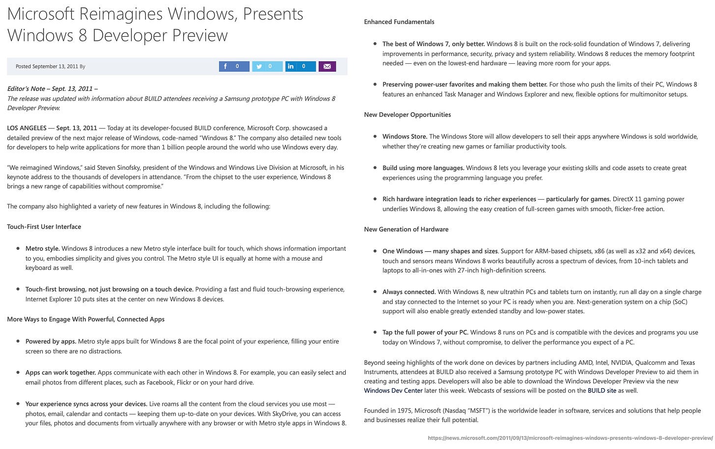 Microsoft Reimagines Windows, Presents Windows 8 Developer Preview Posted September 13, 2011 By 0 0 0 Editor’s Note – Sept. 13, 2011 – The release was updated with information about BUILD attendees receiving a Samsung prototype PC with Windows 8 Developer Preview.  LOS ANGELES — Sept. 13, 2011 — Today at its developer-focused BUILD conference, Microsoft Corp. showcased a detailed preview of the next major release of Windows, code-named “Windows 8.” The company also detailed new tools for developers to help write applications for more than 1 billion people around the world who use Windows every day.  “We reimagined Windows,” said Steven Sinofsky, president of the Windows and Windows Live Division at Microsoft, in his keynote address to the thousands of developers in attendance. “From the chipset to the user experience, Windows 8 brings a new range of capabilities without compromise.”  The company also highlighted a variety of new features in Windows 8, including the following:  Touch-First User Interface  Metro style. Windows 8 introduces a new Metro style interface built for touch, which shows information important to you, embodies simplicity and gives you control. The Metro style UI is equally at home with a mouse and keyboard as well.  Touch-first browsing, not just browsing on a touch device. Providing a fast and fluid touch-browsing experience, Internet Explorer 10 puts sites at the center on new Windows 8 devices.  More Ways to Engage With Powerful, Connected Apps  Powered by apps. Metro style apps built for Windows 8 are the focal point of your experience, filling your entire screen so there are no distractions.  Apps can work together. Apps communicate with each other in Windows 8. For example, you can easily select and email photos from different places, such as Facebook, Flickr or on your hard drive.  Your experience syncs across your devices. Live roams all the content from the cloud services you use most — photos, email, calendar and contacts — keeping them up-to-date on your devices. With SkyDrive, you can access your files, photos and documents from virtually anywhere with any browser or with Metro style apps in Windows 8.  Enhanced Fundamentals  The best of Windows 7, only better. Windows 8 is built on the rock-solid foundation of Windows 7, delivering improvements in performance, security, privacy and system reliability. Windows 8 reduces the memory footprint needed — even on the lowest-end hardware — leaving more room for your apps.  Preserving power-user favorites and making them better. For those who push the limits of their PC, Windows 8 features an enhanced Task Manager and Windows Explorer and new, flexible options for multimonitor setups.  New Developer Opportunities  Windows Store. The Windows Store will allow developers to sell their apps anywhere Windows is sold worldwide, whether they’re creating new games or familiar productivity tools.  Build using more languages. Windows 8 lets you leverage your existing skills and code assets to create great experiences using the programming language you prefer.  Rich hardware integration leads to richer experiences — particularly for games. DirectX 11 gaming power underlies Windows 8, allowing the easy creation of full-screen games with smooth, flicker-free action.  New Generation of Hardware  One Windows — many shapes and sizes. Support for ARM-based chipsets, x86 (as well as x32 and x64) devices, touch and sensors means Windows 8 works beautifully across a spectrum of devices, from 10-inch tablets and laptops to all-in-ones with 27-inch high-definition screens.  Always connected. With Windows 8, new ultrathin PCs and tablets turn on instantly, run all day on a single charge and stay connected to the Internet so your PC is ready when you are. Next-generation system on a chip (SoC) support will also enable greatly extended standby and low-power states.  Tap the full power of your PC. Windows 8 runs on PCs and is compatible with the devices and programs you use today on Windows 7, without compromise, to deliver the performance you expect of a PC.  Beyond seeing highlights of the work done on devices by partners including AMD, Intel, NVIDIA, Qualcomm and Texas Instruments, attendees at BUILD also received a Samsung prototype PC with Windows Developer Preview to aid them in creating and testing apps. Developers will also be able to download the Windows Developer Preview via the new Windows Dev Center later this week. Webcasts of sessions will be posted on the BUILD site as well.  Founded in 1975, Microsoft (Nasdaq “MSFT”) is the worldwide leader in software, services and solutions that help people and businesses realize their full potential.