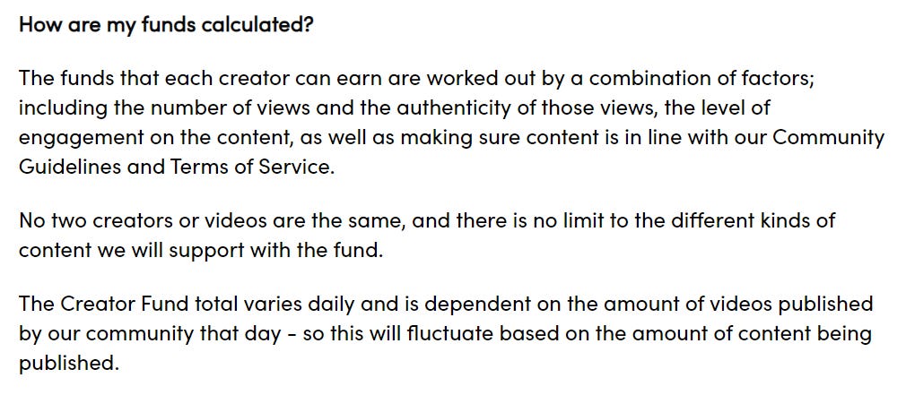 How are my funds calculated?  The funds that each creator can earn are worked out by a combination of factors; including the number of views and the authenticity of those views, the level of engagement on the content, as well as making sure content is in line with our Community Guidelines and Terms of Service.   No two creators or videos are the same, and there is no limit to the different kinds of content we will support with the fund.   The Creator Fund total varies daily and is dependent on the amount of videos published by our community that day - so this will fluctuate based on the amount of content being published.