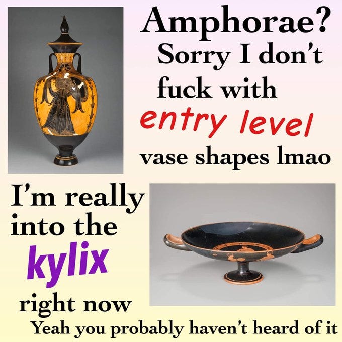 Amphorae? Sorry I don't fuck with entry level vase shapes lmao 
I'm really into the kylix right now Yeah you probably haven't heard of it 