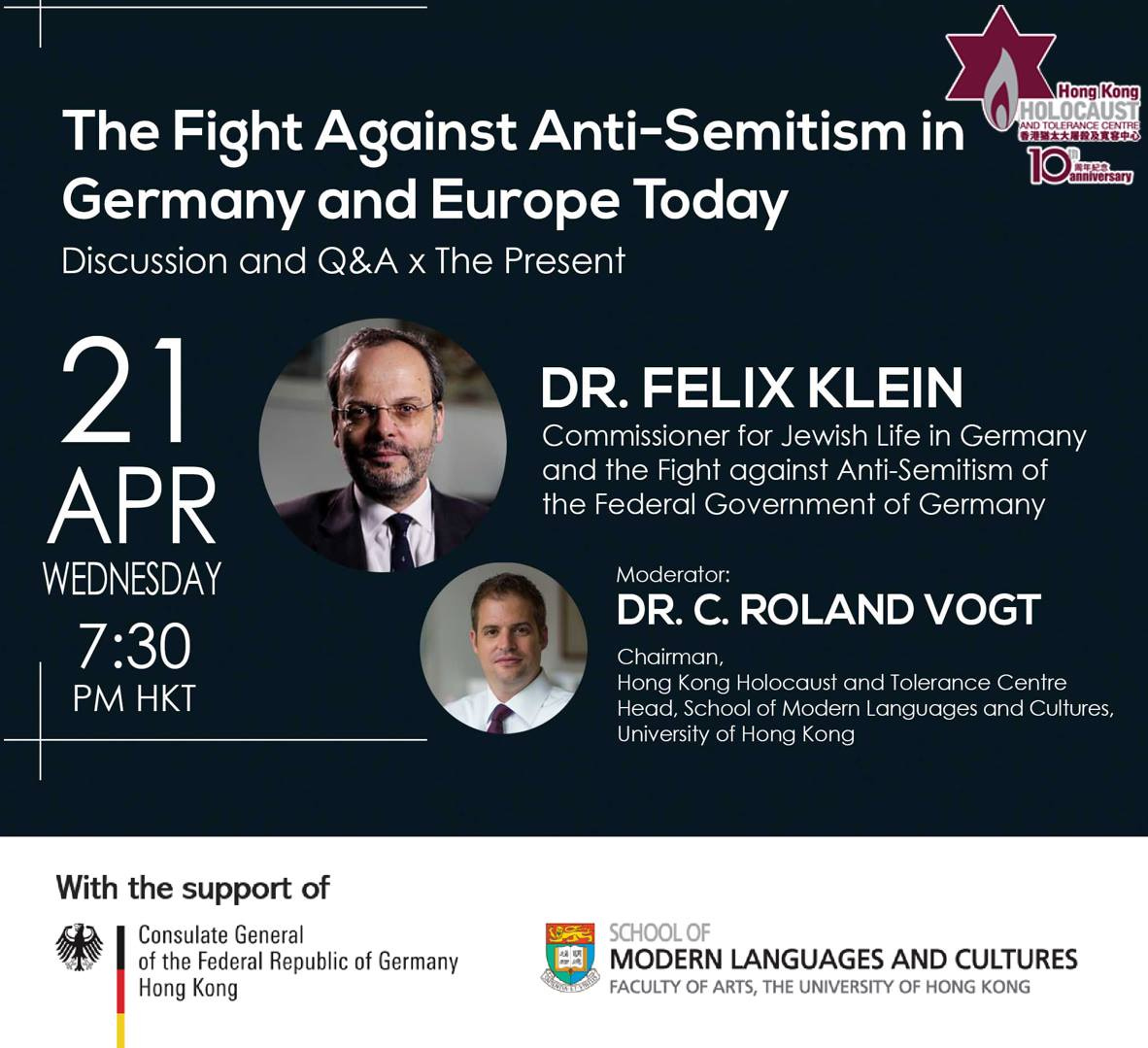 May be an image of 2 people and text that says 'The Fight Against Anti- Anti-Semitism in Germany and Europe Today Discussion and Q&A X The Present Hong Kong HOLOCAUST AND大大團級及業客中 DR. FELIX KLEIN Commissioner for Jewish Life in Germany and the Fight against Anti-Semitism of the Federal Government of Germany 21 APR WEDNESDAY 7:30 PM HKT Moderator: DR. ROLAND VOGT Chairman, Hong Kong Holocaust and Tolerance Centre Head, School Modern anguages and Cultures, University of Hong Kong With the support of Consulate General Federal Republic of Germany Hong Kong SCHOOL 2肉 MODERN LANGUAGES AND CULTURES AS FACULTY OF ARTS, THE UNIVERSITY OF HONG KONG'