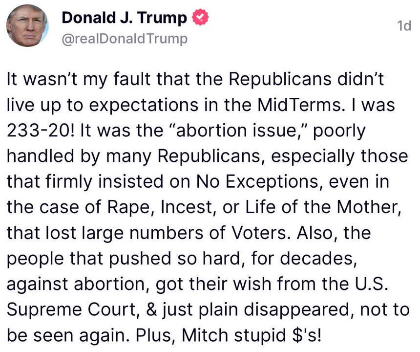 It wasn't my fault that the Republicans didn't live up to expectations in the MidTerms. I was 233-20! It was the "abortion issue," poorly handled by many Republicans, especially those that firmly insisted on No Exceptions, even in the case of Rape, Incest, or Life of the Mother, that lost large numbers of Voters. Also, the people that pushed so hard, for decades, against abortion, got their wish from the U.S. Supreme Court, & just plain disappeared, not to be seen again. Plus, Mitch stupid $'s!