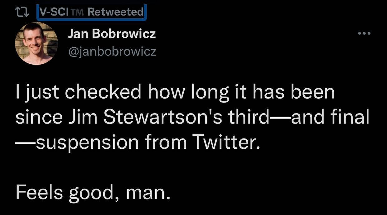 Photo by High_Fidelity_000 on February 10, 2022. May be an image of text that says 'V-SCI Retweeted Jan Bobrowicz @janbobrowicz I just checked how long it has been since Jim Stewartson's third-and third final -suspension from Twitter. Feels good, man.'.