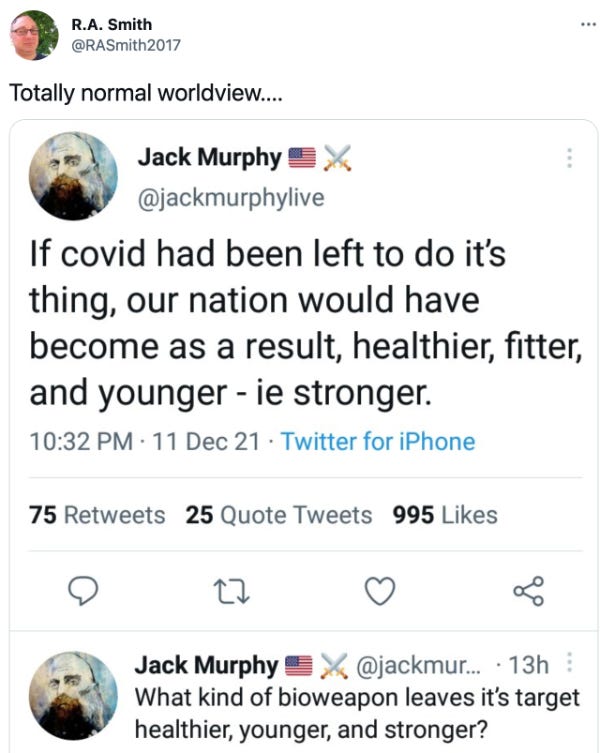 Tweet from RA Smith says “Totally normal world view dot dot dot” screen cap is of a tweet by @jackmurphylive says “If covid had been left to do it’s thing our nation would have become as a result, healthier, fitter, and younger - ie stronger. 10:32 PM 11 December 2021 follow up tweet “what kind of a bioweapon leaves it’s target healthier younger and stronger?”