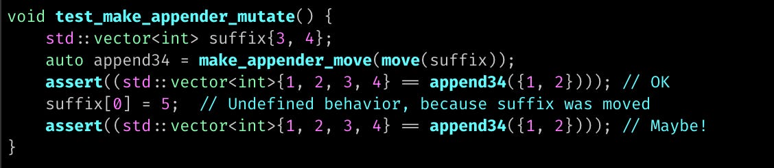 void test_make_appender_mutate() {     std::vector<int> suffix{3, 4};     auto append34 = make_appender_move(move(suffix));     assert((std::vector<int>{1, 2, 3, 4} == append34({1, 2}))); // OK     suffix[0] = 5;  // Undefined behavior, because suffix was moved     assert((std::vector<int>{1, 2, 3, 4} == append34({1, 2}))); // Maybe! }