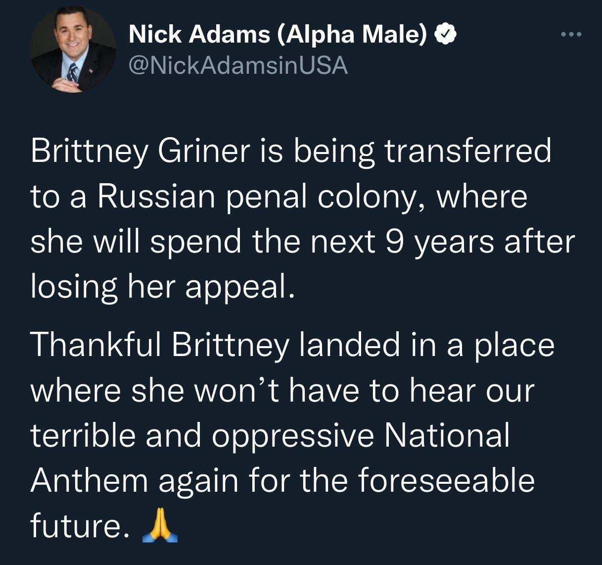 May be a Twitter screenshot of 1 person and text that says 'Nick Adams (Alpha Male) @NickAdamsinUSA Brittney Griner is being transferred to a Russian penal colony, where she will spend the next 9 years atter losing her appeal. Thankful Brittney landed in a place where she won't have to hear our terrible and oppressive National Anthem again for the foreseeable future.'