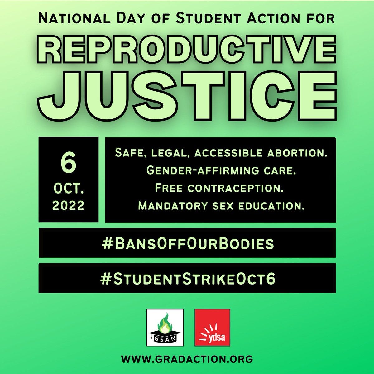 National Day of Student Action for Reproductive Justice. Oct 6, 2022. Gender-affirming Care. Free Contraception. Mandatory Sex Education. #BansOffOurBodies #StudentStrikeOct6