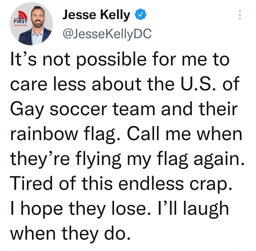 May be a Twitter screenshot of 1 person and text that says 'FIRST TaPesmy.cOM Jesse Kelly @JesseKellyDC It's not possible for me to care less about the U.S. of Gay soccer team and their rainbow flag. Call me when they're flying my flag again. Tired of this endless crap. I hope they lose. I'll laugh when they do.'