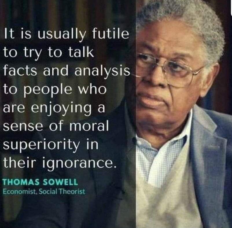 May be an image of 1 person and text that says 'It is usually futile to try to talk facts and analysis to people who are enjoying a sense of moral superiority in their ignorance. THOMAS SOWELL Economist Social Theorist'