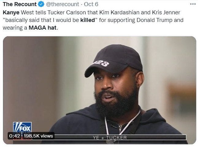 May be a Twitter screenshot of 1 person, beard and text that says 'RE The Recount @therecount Oct 6 Kanye West tells Tucker Carlson that Kim Kardashian and Kris Jenner "basically said that would be killed" for supporting Donald Trump and wearing a MAGA hat. MOX 0:42 198.5K views E+TUCKER'