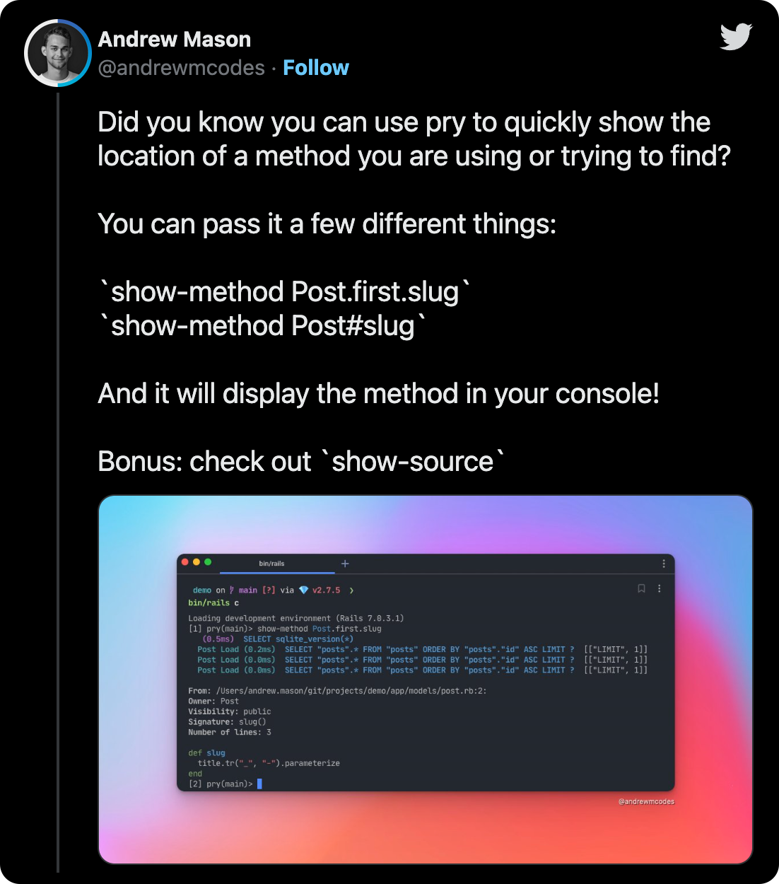 Did you know you can use pry to quickly show the location of a method you are using or trying to find? You can pass it a few different things: `show-method Post.first.slug` `show-method Post#slug` And it will display the method in your console! Bonus: check out `show-source`